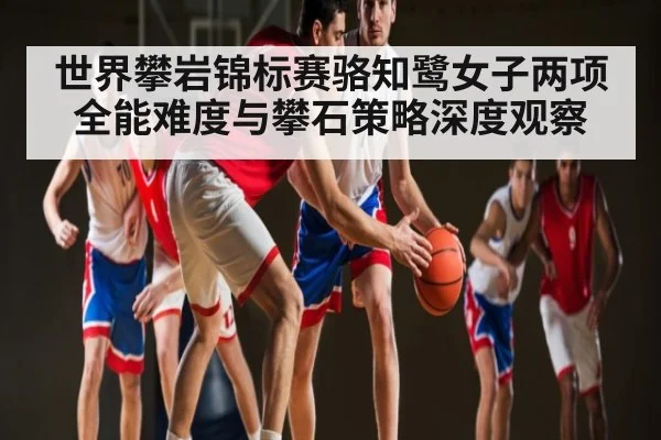世界攀岩锦标赛骆知鹭女子两项全能难度与攀石策略深度观察