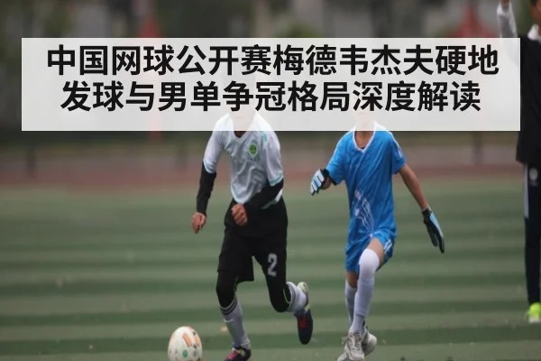 中国网球公开赛梅德韦杰夫硬地发球与男单争冠格局深度解读